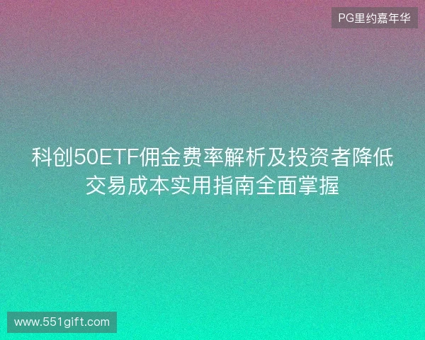 科创50ETF佣金费率解析及投资者降低交易成本实用指南全面掌握